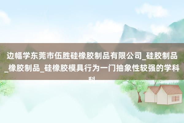 边幅学东莞市伍胜硅橡胶制品有限公司_硅胶制品_橡胶制品_硅橡胶模具行为一门抽象性较强的学科