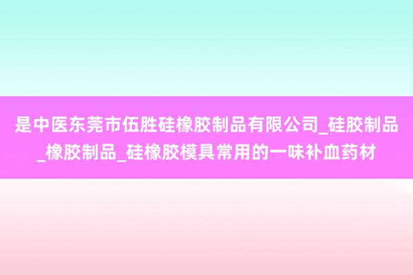 是中医东莞市伍胜硅橡胶制品有限公司_硅胶制品_橡胶制品_硅橡胶模具常用的一味补血药材
