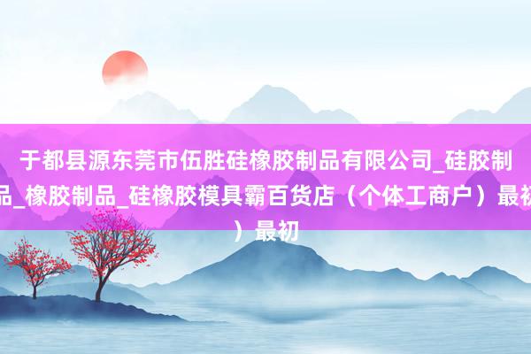 于都县源东莞市伍胜硅橡胶制品有限公司_硅胶制品_橡胶制品_硅橡胶模具霸百货店(个体工商户)最初