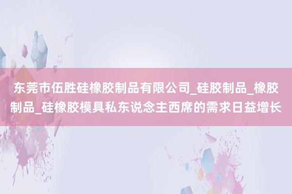 东莞市伍胜硅橡胶制品有限公司_硅胶制品_橡胶制品_硅橡胶模具私东说念主西席的需求日益增长